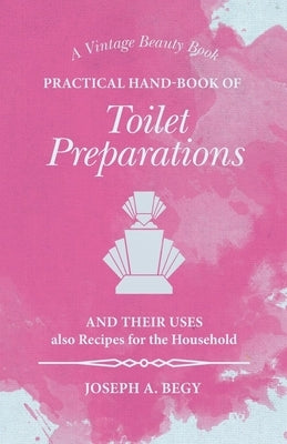 Practical Hand-Book of Toilet Preparations and their Uses also Recipes for the Household by Begy, Joseph A.