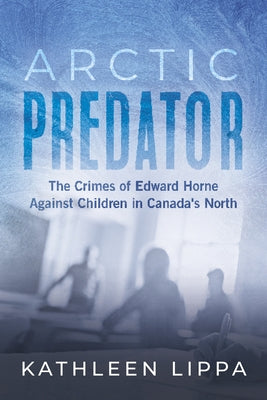 Arctic Predator: The Crimes of Edward Horne Against Children in Canada's North by Lippa, Kathleen