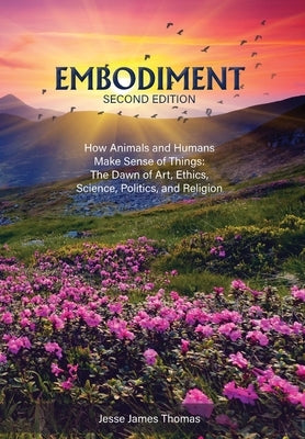 Embodiment: How Animals and Humans Make Sense of Things: The Dawn of Art, Ethics, Science, Politics, and Religion by Thomas, Jesse James