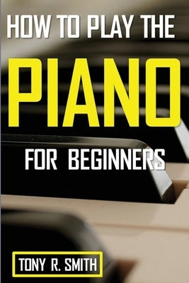 How to Play The Piano: For Beginner's A Complete Guide (How to Play the Piano and Keyboard) by Smith, Tony R.