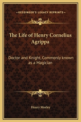 The Life of Henry Cornelius Agrippa: Doctor and Knight, Commonly Known as a Magician by Morley, Henry