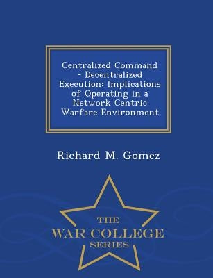 Centralized Command - Decentralized Execution: Implications of Operating in a Network Centric Warfare Environment - War College Series by Gomez, Richard M.