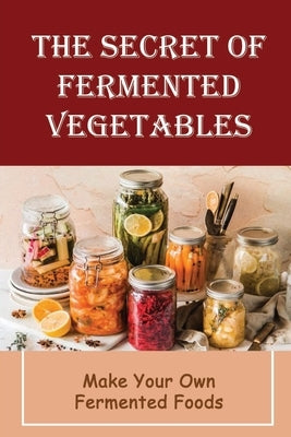 The Secret Of Fermented Vegetables: Make Your Own Fermented Foods by Roytek, Sanda