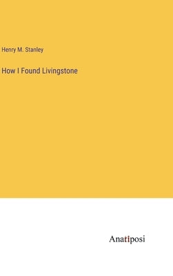 How I Found Livingstone by Stanley, Henry M.