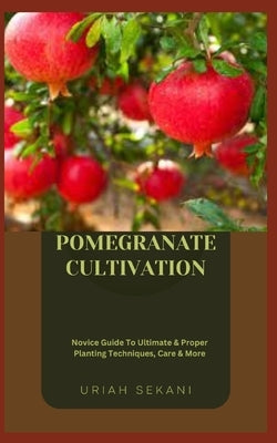 Pomegranate Cultivation: Novice Guide To Ultimate & Proper Planting Techniques, Care & More by Sekani, Uriah