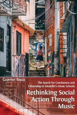 Rethinking Social Action through Music: The Search for Coexistence and Citizenship in Medellín's Music Schools by Baker, Geoffrey