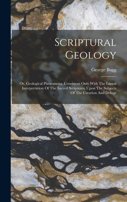 Scriptural Geology: Or, Geological Phenomena, Consistent Only With The Literal Interpretation Of The Sacred Scriptures, Upon The Subjects by Bugg, George