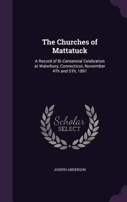 The Churches of Mattatuck: A Record of Bi-Centennial Celebration at Waterbury, Connecticut, Novermber 4Th and 5Th, 1891 by Anderson, Joseph