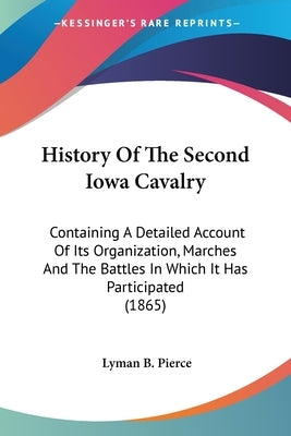 History Of The Second Iowa Cavalry: Containing A Detailed Account Of Its Organization, Marches And The Battles In Which It Has Participated (1865) by Pierce, Lyman B.