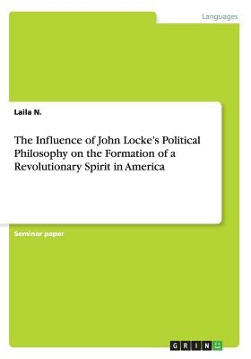 The Influence of John Locke's Political Philosophy on the Formation of a Revolutionary Spirit in America by N, Laila