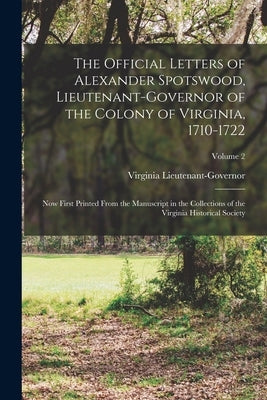 The Official Letters of Alexander Spotswood, Lieutenant-Governor of the Colony of Virginia, 1710-1722: Now First Printed From the Manuscript in the Co by Lieutenant-Governor, Virginia