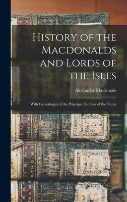 History of the Macdonalds and Lords of the Isles: With Genealogies of the Principal Families of the Name by MacKenzie, Alexander