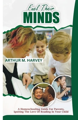 Fuel Their Minds: A Homeschooling Guide for Parents, Igniting the Love of Reading in Your Child by Harvey, Arthur M.