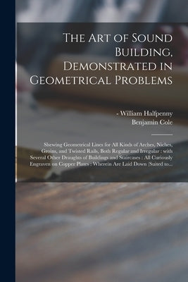 The Art of Sound Building, Demonstrated in Geometrical Problems: Shewing Geometrical Lines for All Kinds of Arches, Niches, Groins, and Twisted Rails, by Halfpenny, William -1755