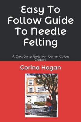 Easy To Follow Guide To Needle Felting: A Quick Starter Guide from Corina's Curious Creations by Hogan, Corina