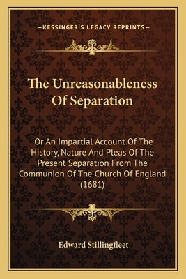 The Unreasonableness Of Separation: Or An Impartial Account Of The History, Nature And Pleas Of The Present Separation From The Communion Of The Churc by Stillingfleet, Edward