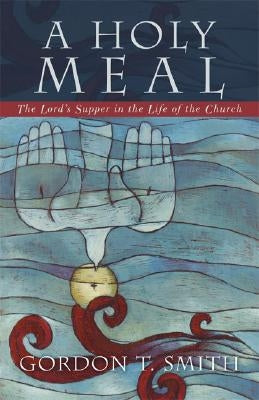 A Holy Meal: The Lord's Supper in the Life of the Church by Smith, Gordon T.