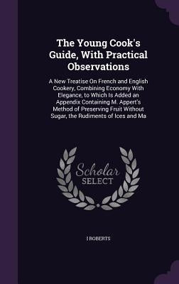 The Young Cook's Guide, With Practical Observations: A New Treatise On French and English Cookery, Combining Economy With Elegance, to Which Is Added by Roberts, I.