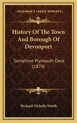 History Of The Town And Borough Of Devonport: Sometime Plymouth Dock (1870) by Worth, Richard Nicholls