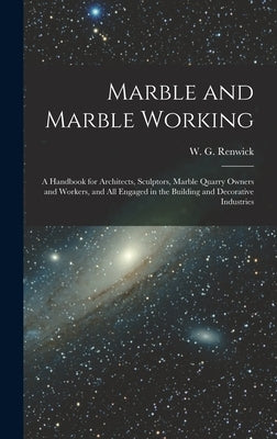 Marble and Marble Working: a Handbook for Architects, Sculptors, Marble Quarry Owners and Workers, and All Engaged in the Building and Decorative by Renwick, W. G. (William George)