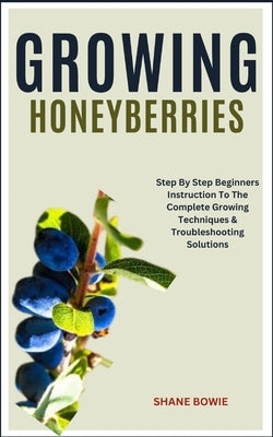 Growing Honeyberries: Step By Step Beginners Instruction To The Complete Growing Techniques & Troubleshooting Solutions by Bowie, Shane