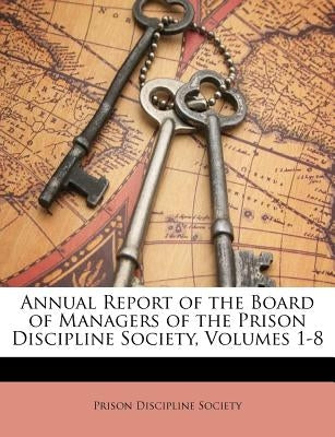 Annual Report of the Board of Managers of the Prison Discipline Society, Volumes 1-8 by Prison Discipline Society