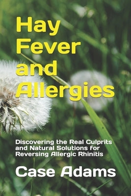 Hay Fever and Allergies: Discovering the Real Culprits and Natural Solutions for Reversing Allergic Rhinitis by Adams, Case