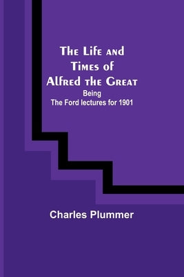 The Life and Times of Alfred the Great: Being the Ford lectures for 1901 by Plummer, Charles