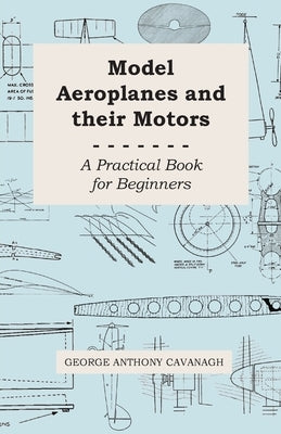 Model Aeroplanes and Their Motors - A Practical Book for Beginners by Cavanagh, George Anthony