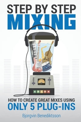 Step By Step Mixing: How to Create Great Mixes Using Only 5 Plug-ins by Benediktsson, Björgvin