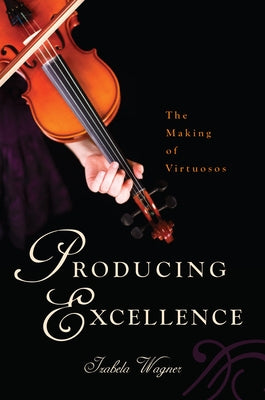 Producing Excellence: The Making of Virtuosos by Wagner, Izabela