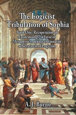 The Logicist Tribulation of Sophia - Book One: Recuperation of Epistemology, in Favor of Metaphysics, Against the Innatist Arbitrariness of Logicism by Bueno, A. J.