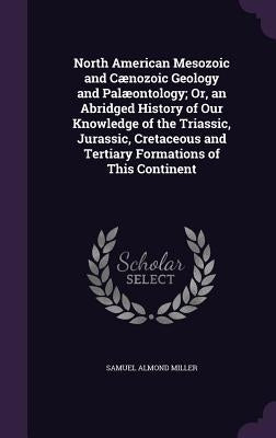 North American Mesozoic and Cænozoic Geology and Palæontology; Or, an Abridged History of Our Knowledge of the Triassic, Jurassic, Cretaceous and Tert by Miller, Samuel Almond