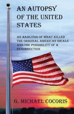 An Autopsy of the United States: An Analysis of What Killed the Original American Ideals and the Possibility of a Resurrection by Cocoris, G. Michael