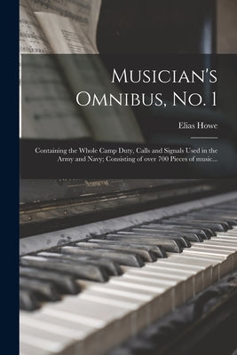 Musician's Omnibus, No. 1: Containing the Whole Camp Duty, Calls and Signals Used in the Army and Navy; Consisting of Over 700 Pieces of Music... by Howe, Elias 1820-1895