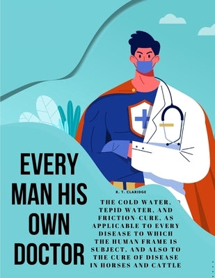 Every Man his own Doctor: The Cold Water, Tepid Water, and Friction-Cure, as Applicable to Every Disease to Which the Human Frame is Subject, an by R T Claridge