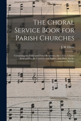 The Choral Service Book for Parish Churches: Containing the Ferial and Festal Responses, the Litany, Chants Arranged for the Canticles and Psalter, an by Elliott, J. W.