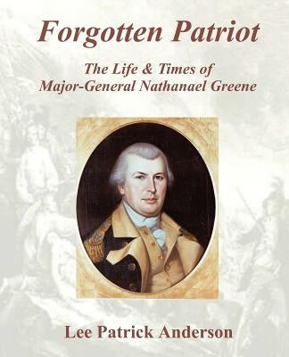 Forgotten Patriot: The Life & Times of Major-General Nathanael Greene by Anderson, Lee P.