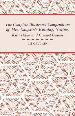 The Complete Illustrated Compendium of Mrs. Gaugain's Knitting, Netting, Knit Polka and Crocket Guides by Gaugain, I. J.