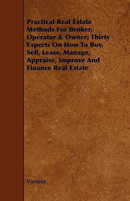 Practical Real Estate Methods for Broker, Operator & Owner; Thirty Experts on How to Buy, Sell, Lease, Manage, Appraise, Improve and Finance Real Esta by Various