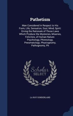 Pathetism: Man Considered in Respect to His Form, Life, Sensation, Soul, Mind, Spirit: Giving the Rationale of Those Laws Which P by Sunderland, La Roy