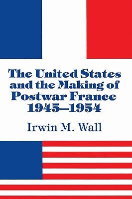 The United States and the Making of Postwar France, 1945-1954 by Wall, Irwin M.