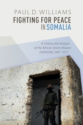 Fighting for Peace in Somalia: A History and Analysis of the African Union Mission (Amisom), 2007-2017 by Williams, Paul D.