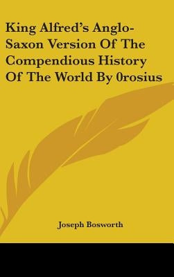 King Alfred's Anglo-Saxon Version Of The Compendious History Of The World By 0rosius by Bosworth, Joseph