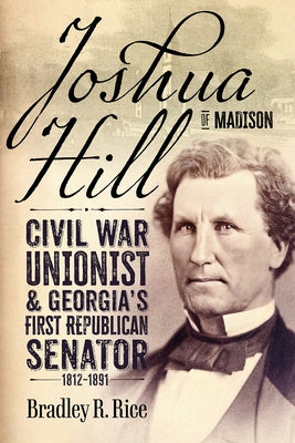 Joshua Hill of Madison: Civil War Unionist and Georgia's First Republican Senator, 1812-1891 by Rice, Bradley R.