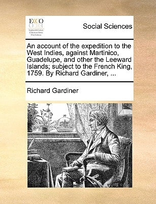 An Account of the Expedition to the West Indies, Against Martinico, Guadelupe, and Other the Leeward Islands; Subject to the French King, 1759. by Ric by Gardiner, Richard