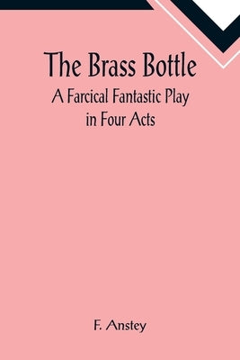 The Brass Bottle: A Farcical Fantastic Play in Four Acts by Anstey, F.