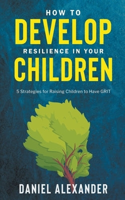 How to Develop Resilience in your Children: 5 Strategies for raising children to have GRIT by Alexander, Daniel