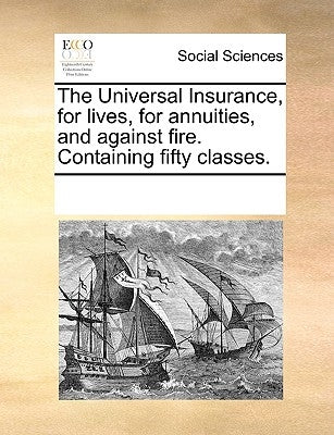 The Universal Insurance, for Lives, for Annuities, and Against Fire. Containing Fifty Classes. by Multiple Contributors