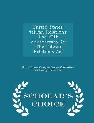 United States-Taiwan Relations: The 20th Anniversary of the Taiwan Relations ACT - Scholar's Choice Edition by United States Congress Senate Committee